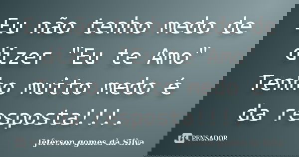 Eu não tenho medo de dizer "Eu te Amo" Tenho muito medo é da resposta!!!.... Frase de Jeferson Gomes da Silva.