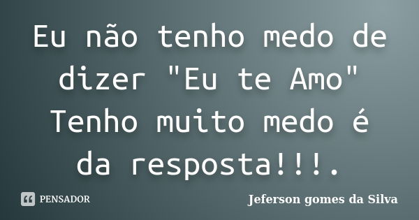 Eu não tenho medo de dizer "Eu te Amo" Tenho muito medo é da resposta!!!.... Frase de Jeferson Gomes da Silva.