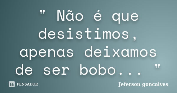 " Não é que desistimos, apenas deixamos de ser bobo... "... Frase de Jeferson Goncalves.