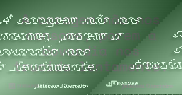 A coragem não nos consome, porem a covardia nos trucida lentamente.... Frase de Jeferson Guerreiro.