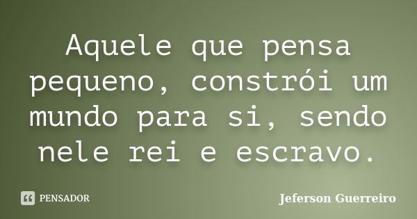 Aquele que pensa pequeno, constrói um mundo para si, sendo nele rei e escravo.... Frase de Jeferson Guerreiro.