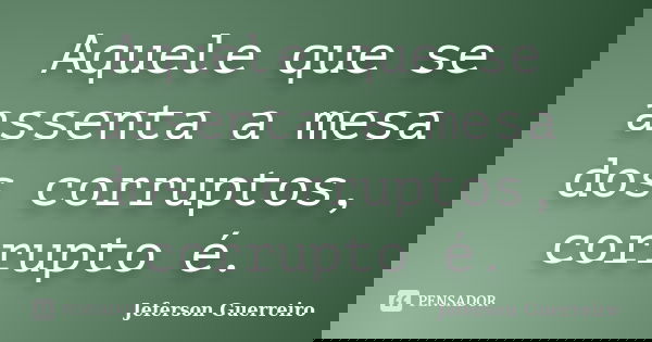 Aquele que se assenta a mesa dos corruptos, corrupto é.... Frase de Jeferson Guerreiro.