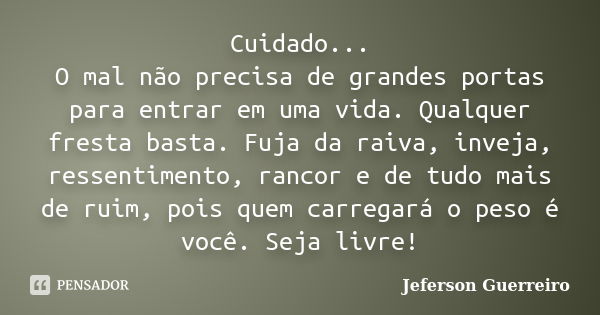 Cuidado... O mal não precisa de grandes portas para entrar em uma vida. Qualquer fresta basta. Fuja da raiva, inveja, ressentimento, rancor e de tudo mais de ru... Frase de Jeferson Guerreiro.