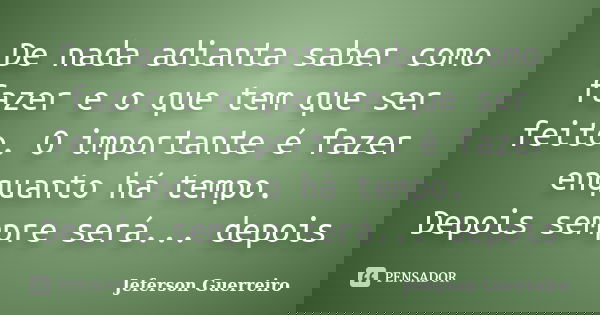 De nada adianta saber como fazer e o que tem que ser feito. O importante é fazer enquanto há tempo. Depois sempre será... depois... Frase de Jeferson Guerreiro.