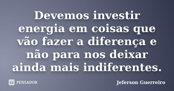 Devemos investir energia em coisas que vão fazer a diferença e não para nos deixar ainda mais indiferentes.... Frase de Jeferson Guerreiro.