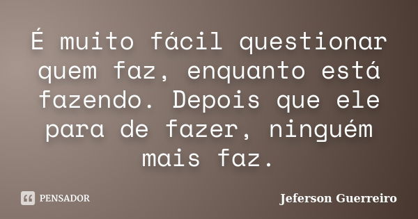 É muito fácil questionar quem faz, enquanto está fazendo. Depois que ele para de fazer, ninguém mais faz.... Frase de Jeferson Guerreiro.