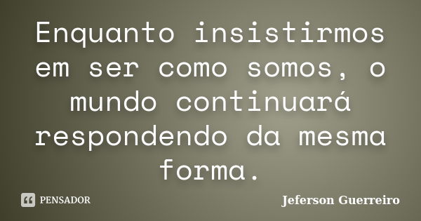 Enquanto insistirmos em ser como somos, o mundo continuará respondendo da mesma forma.... Frase de Jeferson Guerreiro.