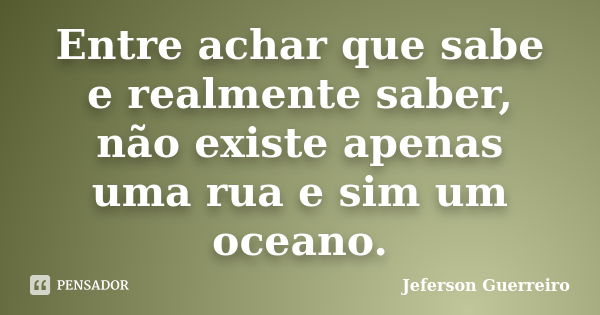 Entre achar que sabe e realmente saber, não existe apenas uma rua e sim um oceano.... Frase de Jeferson Guerreiro.