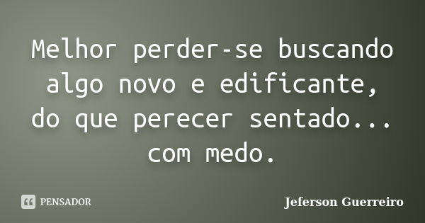 Melhor perder-se buscando algo novo e edificante, do que perecer sentado... com medo.... Frase de Jeferson Guerreiro.