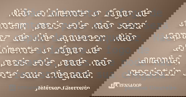 Não alimente o fogo de ontem, pois ele não será capaz de lhe aquecer. Não alimente o fogo de amanhã, pois ele pode não resistir até sua chegada.... Frase de Jeferson Guerreiro.