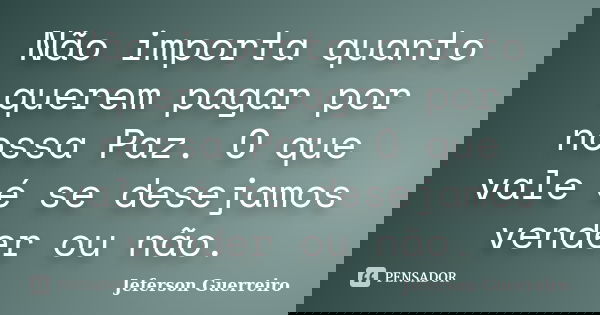 Não importa quanto querem pagar por nossa Paz. O que vale é se desejamos vender ou não.... Frase de Jeferson Guerreiro.