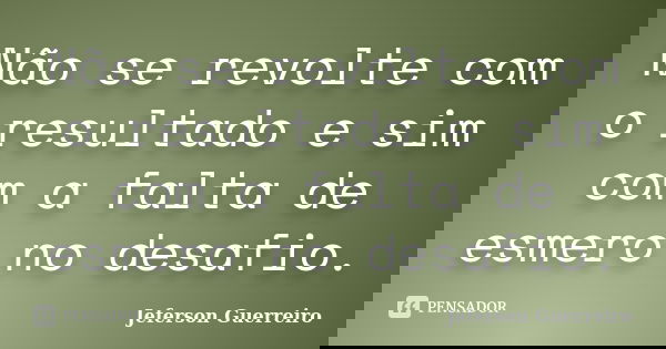Não se revolte com o resultado e sim com a falta de esmero no desafio.... Frase de Jeferson Guerreiro.
