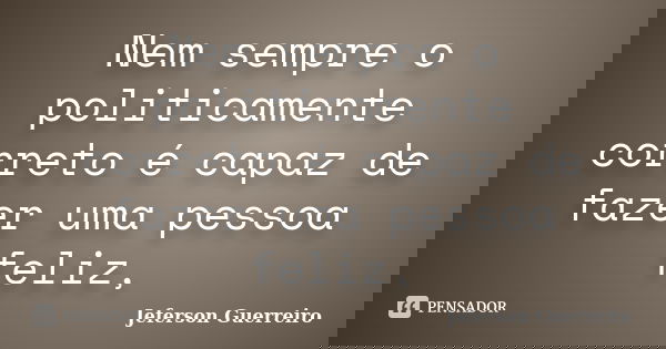 Nem sempre o politicamente correto é capaz de fazer uma pessoa feliz,... Frase de Jeferson Guerreiro.