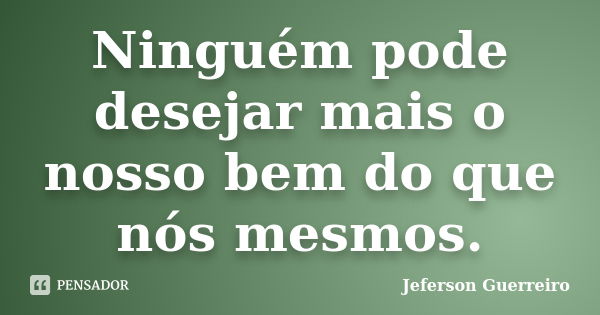 Ninguém pode desejar mais o nosso bem do que nós mesmos.... Frase de Jeferson Guerreiro.