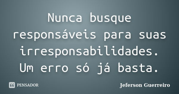 Nunca busque responsáveis para suas irresponsabilidades. Um erro só já basta.... Frase de Jeferson Guerreiro.