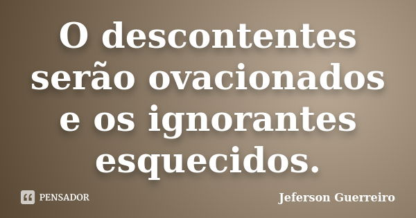 O descontentes serão ovacionados e os ignorantes esquecidos.... Frase de Jeferson Guerreiro.