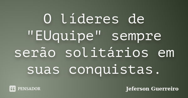 O líderes de "EUquipe" sempre serão solitários em suas conquistas.... Frase de Jeferson Guerreiro.