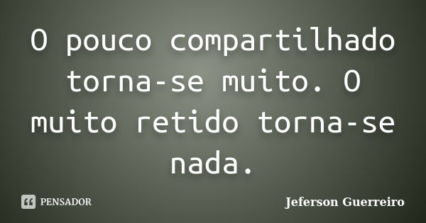 O pouco compartilhado torna-se muito. O muito retido torna-se nada.... Frase de Jeferson Guerreiro.