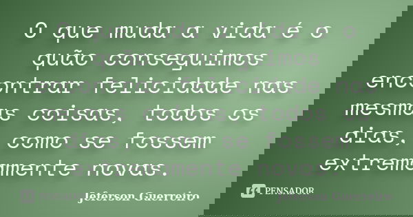 O que muda a vida é o quão conseguimos encontrar felicidade nas mesmas coisas, todos os dias, como se fossem extremamente novas.... Frase de Jeferson Guerreiro.