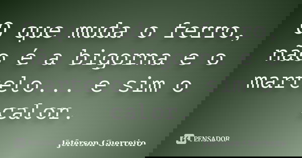 O que muda o ferro, não é a bigorna e o martelo... e sim o calor.... Frase de Jeferson Guerreiro.