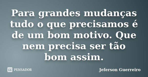 Para grandes mudanças tudo o que precisamos é de um bom motivo. Que nem precisa ser tão bom assim.... Frase de Jeferson Guerreiro.