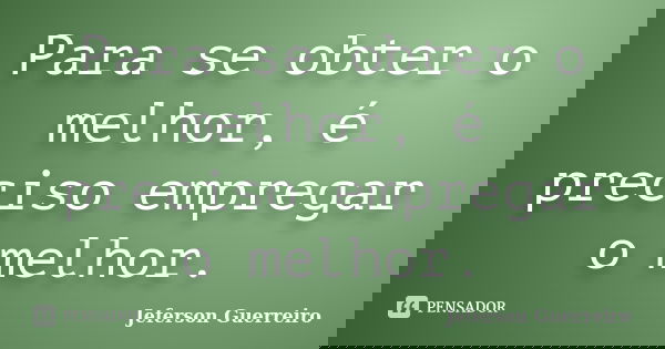 Para se obter o melhor, é preciso empregar o melhor.... Frase de Jeferson Guerreiro.