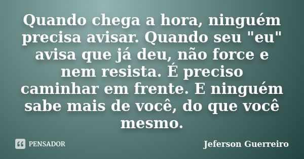 Quando chega a hora, ninguém precisa avisar. Quando seu "eu" avisa que já deu, não force e nem resista. É preciso caminhar em frente. E ninguém sabe m... Frase de Jeferson Guerreiro.