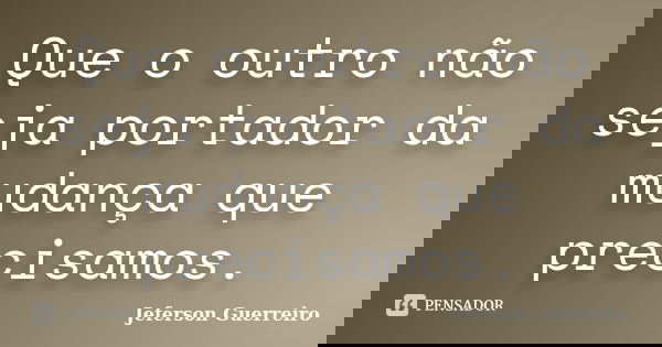 Que o outro não seja portador da mudança que precisamos.... Frase de Jeferson Guerreiro.