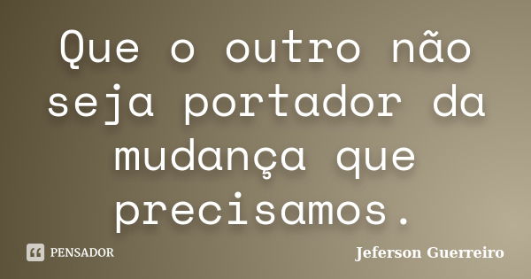 Que o outro não seja portador da mudança que precisamos.... Frase de Jeferson Guerreiro.