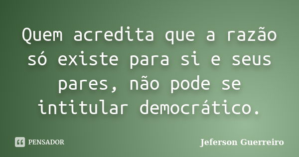 Quem acredita que a razão só existe para si e seus pares, não pode se intitular democrático.... Frase de Jeferson Guerreiro.