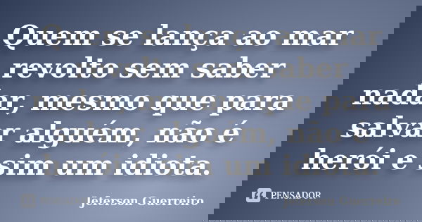 Quem se lança ao mar revolto sem saber nadar, mesmo que para salvar alguém, não é herói e sim um idiota.... Frase de Jeferson Guerreiro.