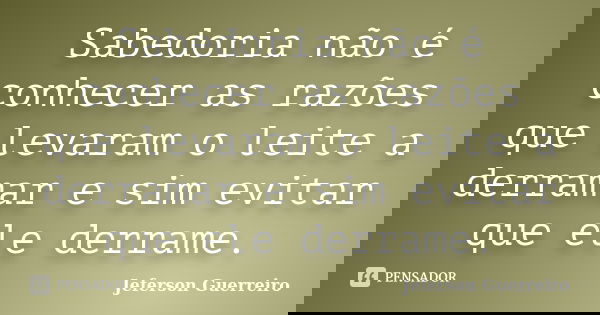 Sabedoria não é conhecer as razões que levaram o leite a derramar e sim evitar que ele derrame.... Frase de Jeferson Guerreiro.
