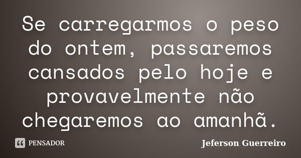 Se carregarmos o peso do ontem, passaremos cansados pelo hoje e provavelmente não chegaremos ao amanhã.... Frase de Jeferson Guerreiro.