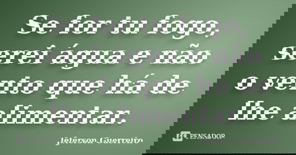 Se for tu fogo, serei água e não o vento que há de lhe alimentar.... Frase de Jeferson Guerreiro.