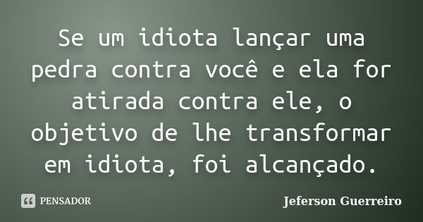 Se um idiota lançar uma pedra contra você e ela for atirada contra ele, o objetivo de lhe transformar em idiota, foi alcançado.... Frase de Jeferson Guerreiro.