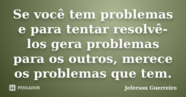 Se você tem problemas e para tentar resolvê-los gera problemas para os outros, merece os problemas que tem.... Frase de Jeferson Guerreiro.