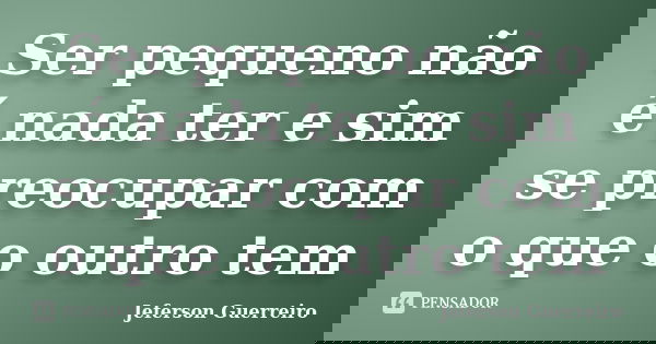 Ser pequeno não é nada ter e sim se preocupar com o que o outro tem... Frase de Jeferson Guerreiro.