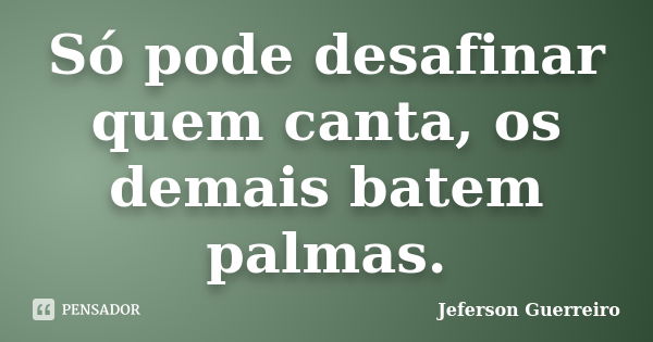 Só pode desafinar quem canta, os demais batem palmas.... Frase de Jeferson Guerreiro.