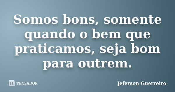 Somos bons, somente quando o bem que praticamos, seja bom para outrem.... Frase de Jeferson Guerreiro.