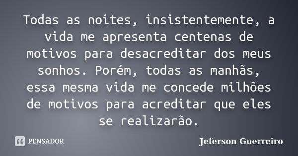 Todas as noites, insistentemente, a vida me apresenta centenas de motivos para desacreditar dos meus sonhos. Porém, todas as manhãs, essa mesma vida me concede ... Frase de Jeferson Guerreiro.