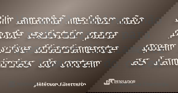 Um amanhã melhor não pode existir para quem vive diariamente as lamúrias do ontem... Frase de Jeferson Guerreiro.
