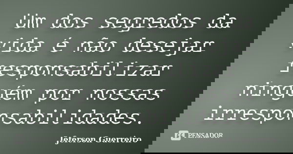Um dos segredos da vida é não desejar responsabilizar ninguém por nossas irresponsabilidades.... Frase de Jeferson Guerreiro.