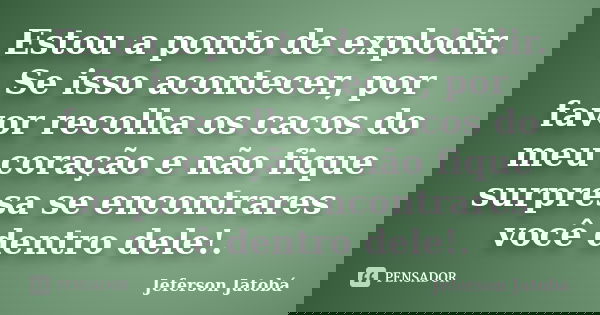 Estou a ponto de explodir. Se isso acontecer, por favor recolha os cacos do meu coração e não fique surpresa se encontrares você dentro dele!.... Frase de Jeferson Jatobá.