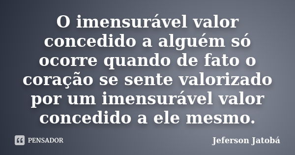 O imensurável valor concedido a alguém só ocorre quando de fato o coração se sente valorizado por um imensurável valor concedido a ele mesmo.... Frase de Jeferson Jatobá.