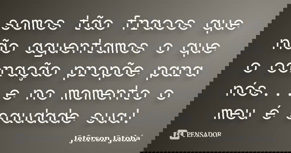 somos tão fracos que não aguentamos o que o coração propõe para nós...e no momento o meu é saudade sua!... Frase de Jeferson Jatobá.