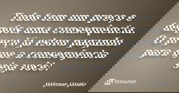 Tudo tem um preço e depois uma consequência. O preço já estou pagando para que a consequência seja você!... Frase de Jeferson Jatobá.