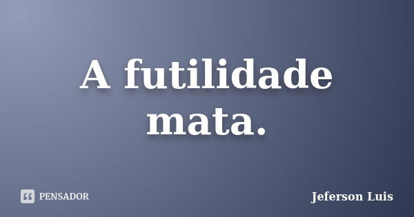 A futilidade mata.... Frase de Jeferson Luis.