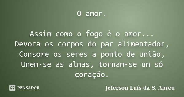 O amor. Assim como o fogo é o amor... Devora os corpos do par alimentador, Consome os seres a ponto de união, Unem-se as almas, tornam-se um só coração.... Frase de Jeferson Luís da S. Abreu.