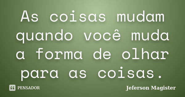 As coisas mudam quando você muda a forma de olhar para as coisas.... Frase de Jeferson Magister.