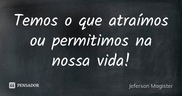 Temos o que atraímos ou permitimos na nossa vida!... Frase de Jeferson Magíster.